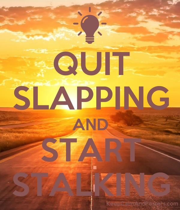 QUIT SLAPPING AND START STALKING